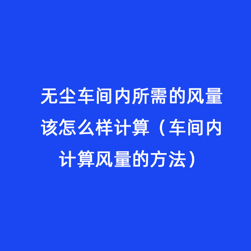 無塵車間內(nèi)所需的風量該怎么樣計算（車間內(nèi)計算風量的方法）