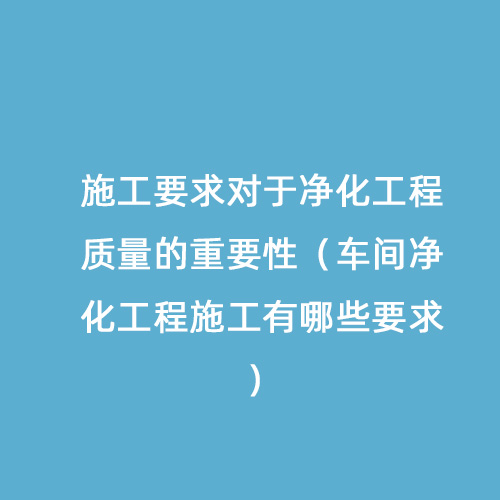 施工要求對(duì)于凈化工程質(zhì)量的重要性（車間凈化工程施工有哪些要求）